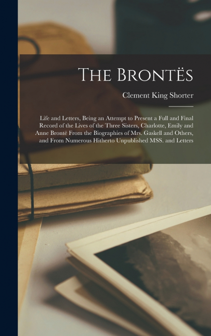 The Brontës; Life and Letters, Being an Attempt to Present a Full and Final Record of the Lives of the Three Sisters, Charlotte, Emily and Anne Brontë From the Biographies of Mrs. Gaskell and Others, 