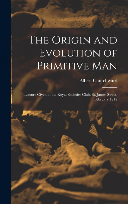 The Origin and Evolution of Primitive man; Lecture Given at the Royal Societies Club, St. James Street, February 1912