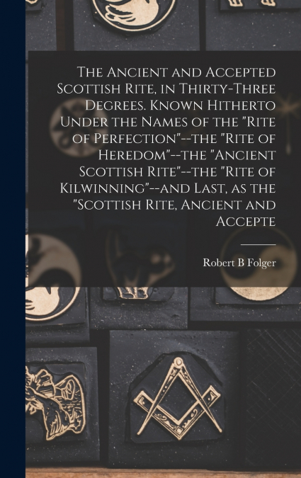 The Ancient and Accepted Scottish Rite, in Thirty-three Degrees. Known Hitherto Under the Names of the 'Rite of Perfection'--the 'Rite of Heredom'--the 'Ancient Scottish Rite'--the 'Rite of Kilwinning