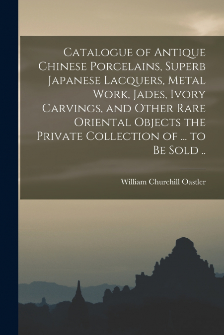 Catalogue of Antique Chinese Porcelains, Superb Japanese Lacquers, Metal Work, Jades, Ivory Carvings, and Other Rare Oriental Objects the Private Collection of ... to be Sold ..