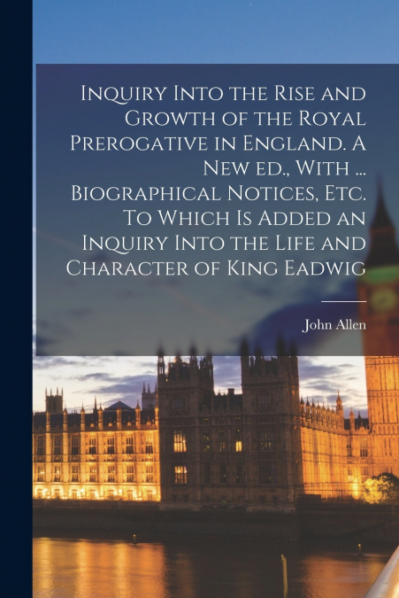 Inquiry Into the Rise and Growth of the Royal Prerogative in England. A new ed., With ... Biographical Notices, etc. To Which is Added an Inquiry Into the Life and Character of King Eadwig