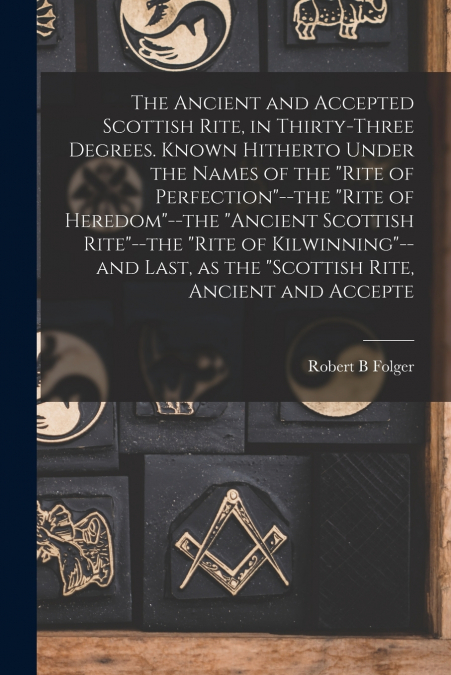 The Ancient and Accepted Scottish Rite, in Thirty-three Degrees. Known Hitherto Under the Names of the 'Rite of Perfection'--the 'Rite of Heredom'--the 'Ancient Scottish Rite'--the 'Rite of Kilwinning