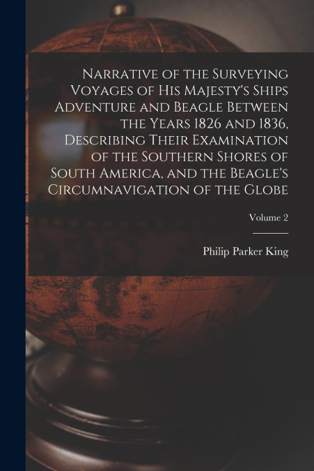 Narrative of the Surveying Voyages of His Majesty’s Ships Adventure and Beagle Between the Years 1826 and 1836, Describing Their Examination of the Southern Shores of South America, and the Beagle’s C