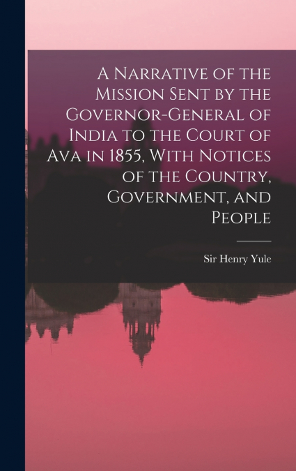 A Narrative of the Mission Sent by the Governor-general of India to the Court of Ava in 1855, With Notices of the Country, Government, and People