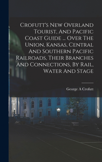 Crofutt’s New Overland Tourist, And Pacific Coast Guide ... Over The Union, Kansas, Central And Southern Pacific Railroads, Their Branches And Connections, By Rail, Water And Stage