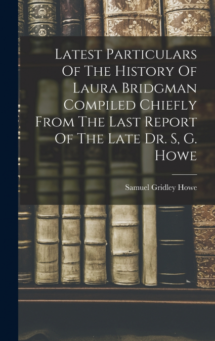 Latest Particulars Of The History Of Laura Bridgman Compiled Chiefly From The Last Report Of The Late Dr. S, G. Howe