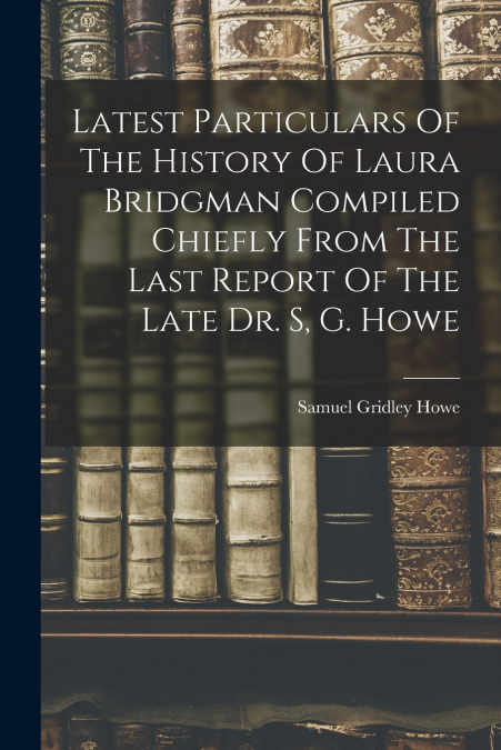 Latest Particulars Of The History Of Laura Bridgman Compiled Chiefly From The Last Report Of The Late Dr. S, G. Howe