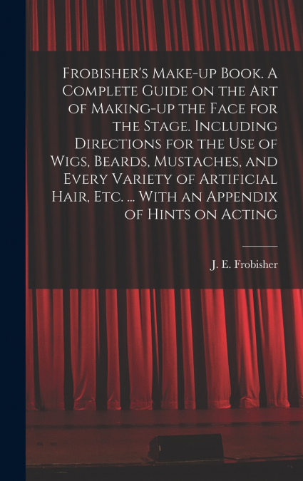 Frobisher’s Make-up Book. A Complete Guide on the Art of Making-up the Face for the Stage. Including Directions for the Use of Wigs, Beards, Mustaches, and Every Variety of Artificial Hair, Etc. ... W