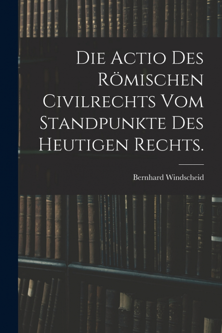 Die Actio des römischen Civilrechts vom Standpunkte des heutigen Rechts.