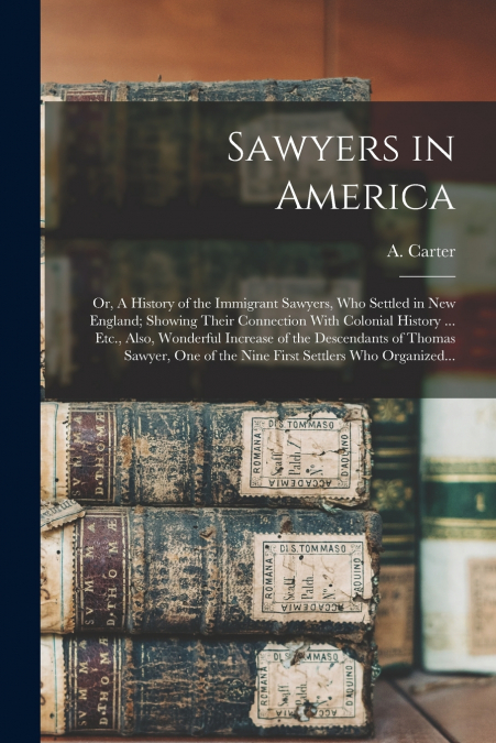 Sawyers in America; or, A History of the Immigrant Sawyers, Who Settled in New England; Showing Their Connection With Colonial History ... Etc., Also, Wonderful Increase of the Descendants of Thomas S