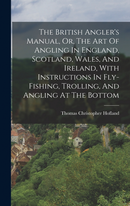 The British Angler’s Manual, Or, The Art Of Angling In England, Scotland, Wales, And Ireland, With Instructions In Fly-fishing, Trolling, And Angling At The Bottom
