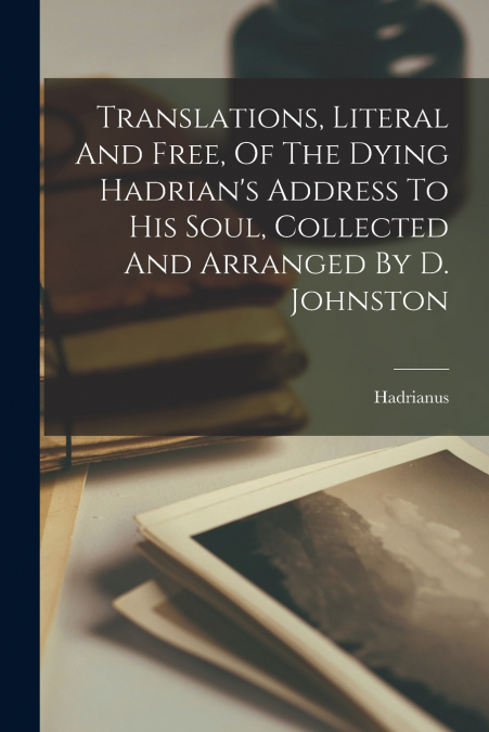 Translations, Literal And Free, Of The Dying Hadrian’s Address To His Soul, Collected And Arranged By D. Johnston