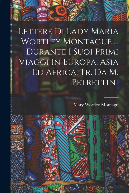 Lettere Di Lady Maria Wortley Montague ... Durante I Suoi Primi Viaggi In Europa, Asia Ed Africa, Tr. Da M. Petrettini