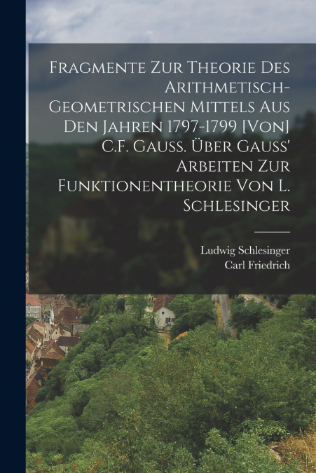 Fragmente zur Theorie des arithmetisch-geometrischen Mittels aus den Jahren 1797-1799 [von] C.F. Gauss. Über Gauss’ Arbeiten zur Funktionentheorie von L. Schlesinger