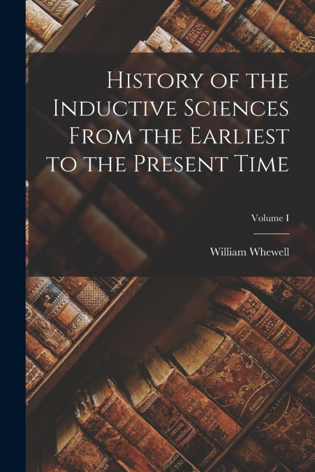 History of the Inductive Sciences From the Earliest to the Present Time; Volume I