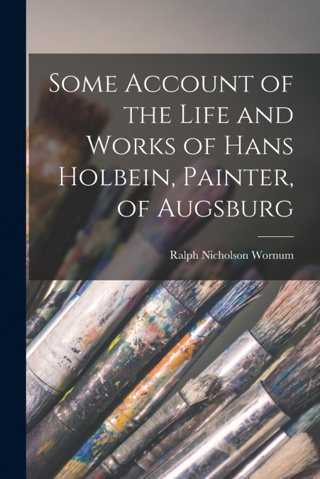 Some Account of the Life and Works of Hans Holbein, Painter, of Augsburg