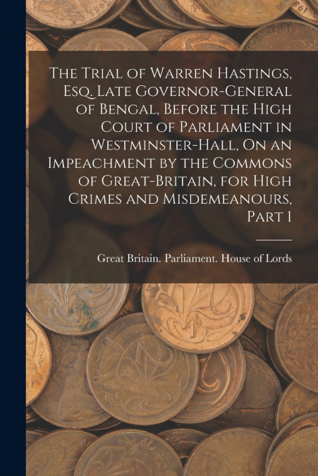 The Trial of Warren Hastings, Esq. Late Governor-General of Bengal, Before the High Court of Parliament in Westminster-Hall, On an Impeachment by the Commons of Great-Britain, for High Crimes and Misd