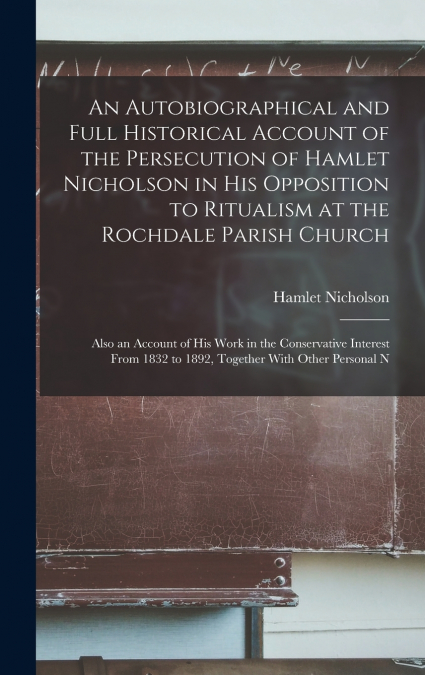 An Autobiographical and Full Historical Account of the Persecution of Hamlet Nicholson in His Opposition to Ritualism at the Rochdale Parish Church