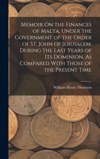 Memoir On the Finances of Malta, Under the Government of the Order of St. John of Jerusalem, During the Last Years of Its Dominion, As Compared With Those of the Present Time