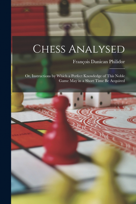 Chess Analysed ; Or, Instructions by Which a Perfect Knowledge of This Noble Game May in a Short Time Be Acquired