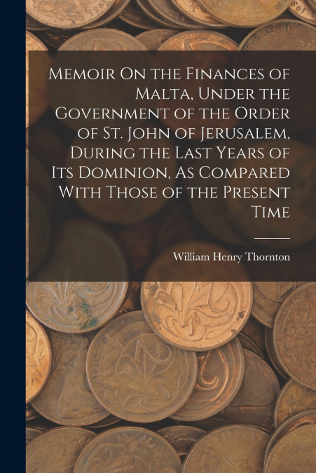 Memoir On the Finances of Malta, Under the Government of the Order of St. John of Jerusalem, During the Last Years of Its Dominion, As Compared With Those of the Present Time