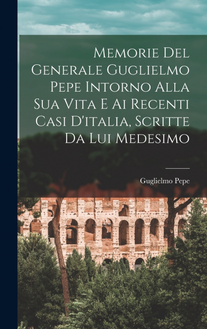 Memorie Del Generale Guglielmo Pepe Intorno Alla Sua Vita E Ai Recenti Casi D’italia, Scritte Da Lui Medesimo