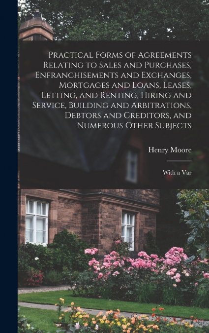 Practical Forms of Agreements Relating to Sales and Purchases, Enfranchisements and Exchanges, Mortgages and Loans, Leases, Letting, and Renting, Hiring and Service, Building and Arbitrations, Debtors