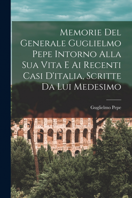 Memorie Del Generale Guglielmo Pepe Intorno Alla Sua Vita E Ai Recenti Casi D’italia, Scritte Da Lui Medesimo