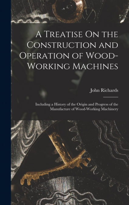 A Treatise On the Construction and Operation of Wood-Working Machines