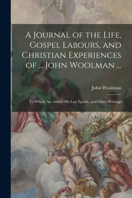 A Journal of the Life, Gospel Labours, and Christian Experiences of ... John Woolman ...