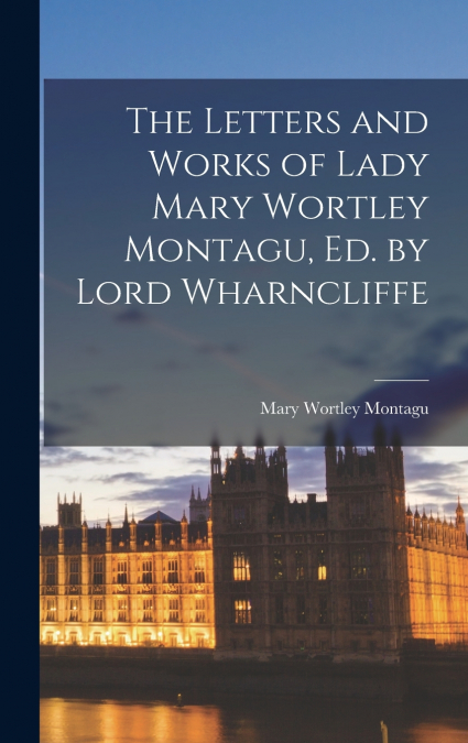The Letters and Works of Lady Mary Wortley Montagu, Ed. by Lord Wharncliffe