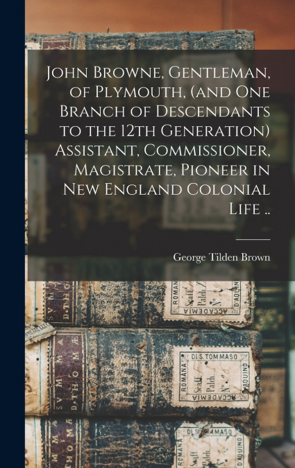 John Browne, Gentleman, of Plymouth, (and one Branch of Descendants to the 12th Generation) Assistant, Commissioner, Magistrate, Pioneer in New England Colonial Life ..