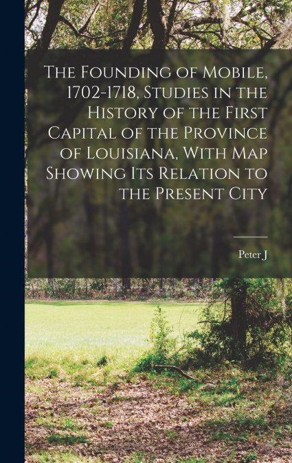 The Founding of Mobile, 1702-1718, Studies in the History of the First Capital of the Province of Louisiana, With map Showing its Relation to the Present City