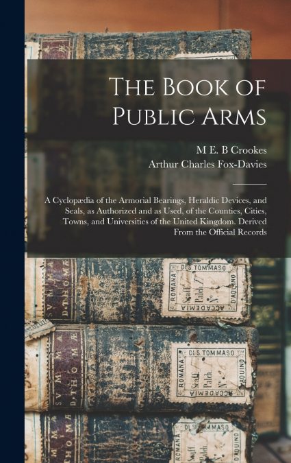 The Book of Public Arms; a Cyclopædia of the Armorial Bearings, Heraldic Devices, and Seals, as Authorized and as Used, of the Counties, Cities, Towns, and Universities of the United Kingdom. Derived 