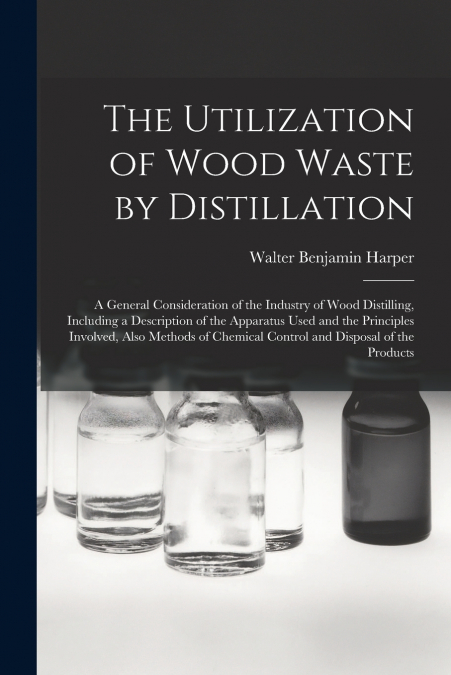 The Utilization of Wood Waste by Distillation; a General Consideration of the Industry of Wood Distilling, Including a Description of the Apparatus Used and the Principles Involved, Also Methods of Ch