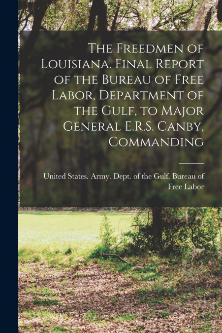 The Freedmen of Louisiana. Final Report of the Bureau of Free Labor, Department of the Gulf, to Major General E.R.S. Canby, Commanding