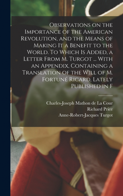 Observations on the Importance of the American Revolution, and the Means of Making it a Benefit to the World. To Which is Added, a Letter From M. Turgot ... With an Appendix, Containing a Translation 