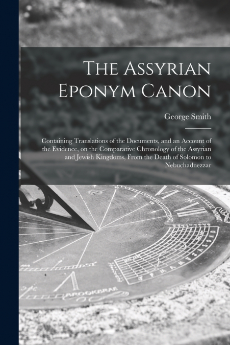 The Assyrian Eponym Canon; Containing Translations of the Documents, and an Account of the Evidence, on the Comparative Chronology of the Assyrian and Jewish Kingdoms, From the Death of Solomon to Neb