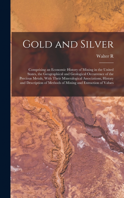 Gold and Silver; Comprising an Economic History of Mining in the United States, the Geographical and Geological Occurrence of the Precious Metals, With Their Mineralogical Associations, History and De