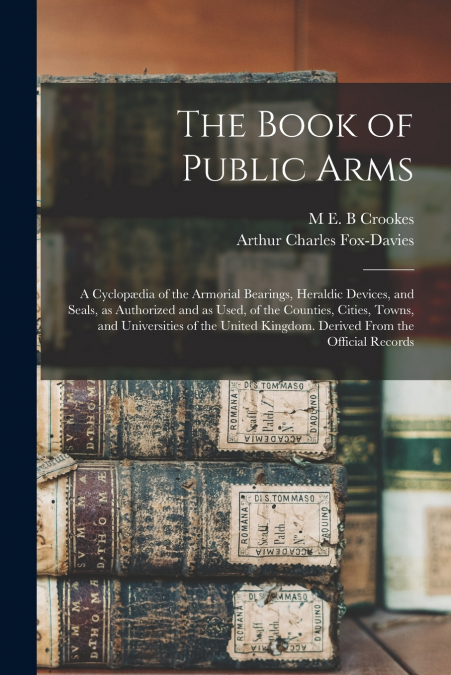 The Book of Public Arms; a Cyclopædia of the Armorial Bearings, Heraldic Devices, and Seals, as Authorized and as Used, of the Counties, Cities, Towns, and Universities of the United Kingdom. Derived 