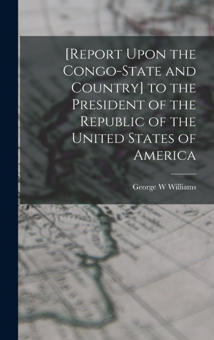 [Report Upon the Congo-State and Country] to the President of the Republic of the United States of America
