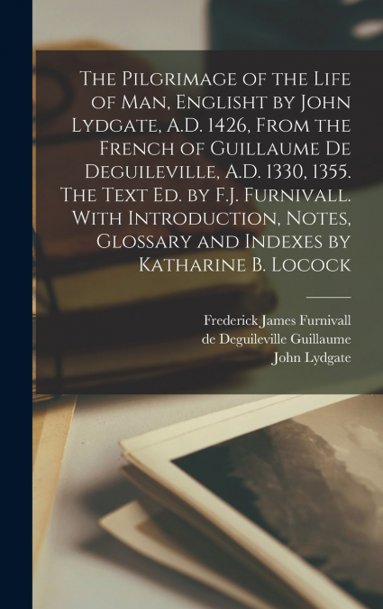 The Pilgrimage of the Life of man, Englisht by John Lydgate, A.D. 1426, From the French of Guillaume de Deguileville, A.D. 1330, 1355. The Text ed. by F.J. Furnivall. With Introduction, Notes, Glossar