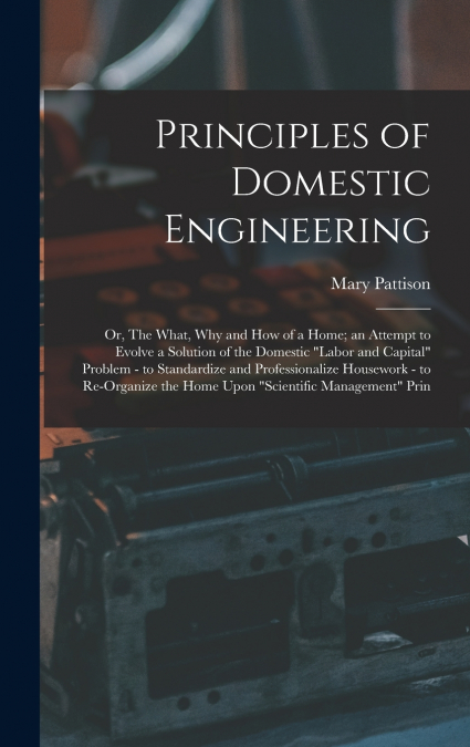 Principles of Domestic Engineering; or, The What, why and how of a Home; an Attempt to Evolve a Solution of the Domestic 'labor and Capital' Problem - to Standardize and Professionalize Housework - to