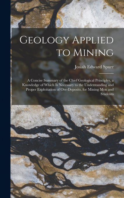 Geology Applied to Mining; a Concise Summary of the Chief Geological Principles, a Knowledge of Which is Necessary to the Understanding and Proper Exploitation of Ore-deposits, for Mining men and Stud