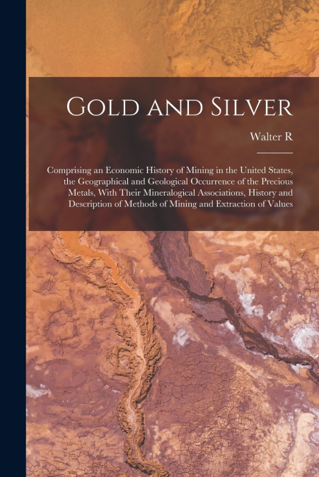 Gold and Silver; Comprising an Economic History of Mining in the United States, the Geographical and Geological Occurrence of the Precious Metals, With Their Mineralogical Associations, History and De
