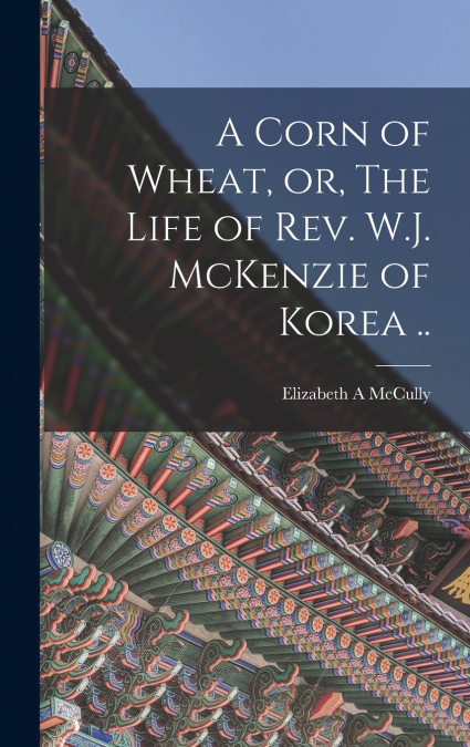 A Corn of Wheat, or, The Life of Rev. W.J. McKenzie of Korea ..