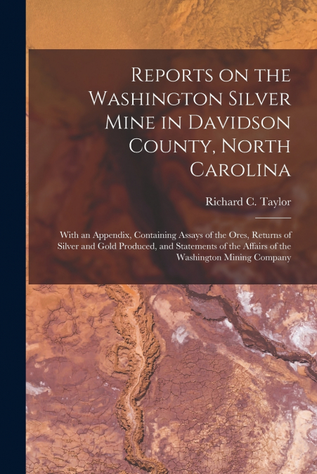 Reports on the Washington Silver Mine in Davidson County, North Carolina; With an Appendix, Containing Assays of the Ores, Returns of Silver and Gold Produced, and Statements of the Affairs of the Was