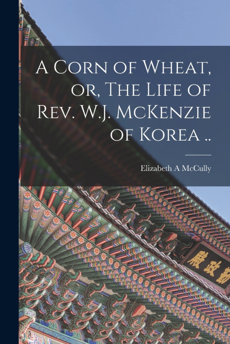 A Corn of Wheat, or, The Life of Rev. W.J. McKenzie of Korea ..