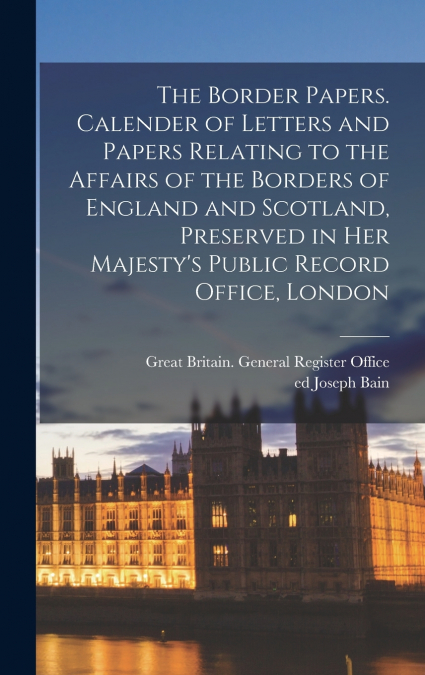 The Border Papers. Calender of Letters and Papers Relating to the Affairs of the Borders of England and Scotland, Preserved in Her Majesty’s Public Record Office, London