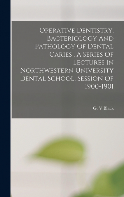 Operative Dentistry, Bacteriology And Pathology Of Dental Caries . A Series Of Lectures In Northwestern University Dental School, Session Of 1900-1901